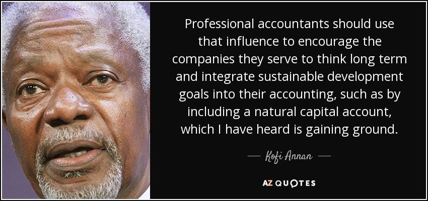 Professional accountants should use that influence to encourage the companies they serve to think long term and integrate sustainable development goals into their accounting, such as by including a natural capital account, which I have heard is gaining ground. - Kofi Annan