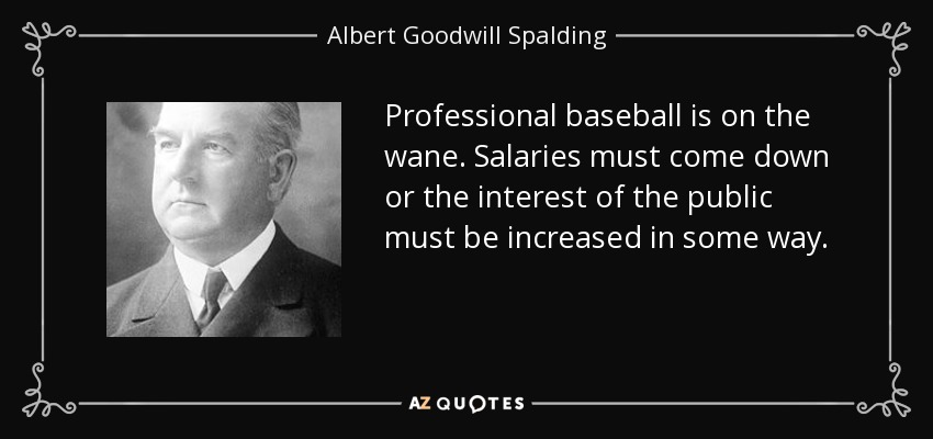Professional baseball is on the wane. Salaries must come down or the interest of the public must be increased in some way. - Albert Goodwill Spalding