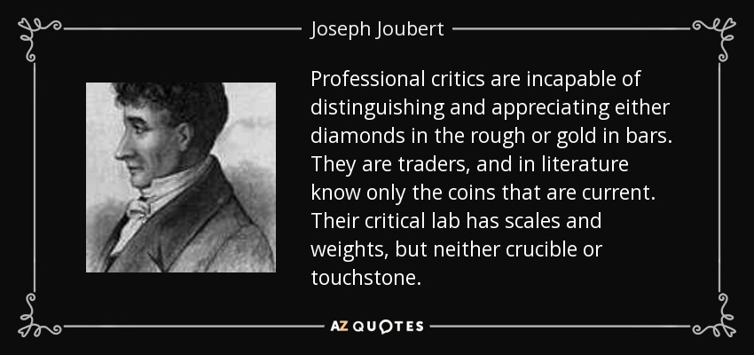 Professional critics are incapable of distinguishing and appreciating either diamonds in the rough or gold in bars. They are traders, and in literature know only the coins that are current. Their critical lab has scales and weights, but neither crucible or touchstone. - Joseph Joubert