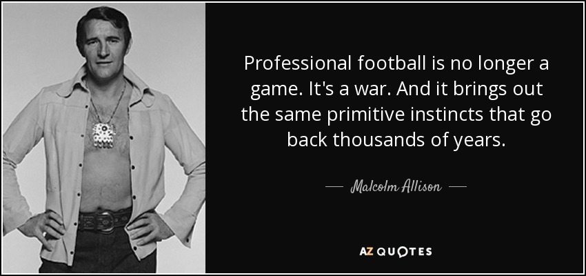 Professional football is no longer a game. It's a war. And it brings out the same primitive instincts that go back thousands of years. - Malcolm Allison