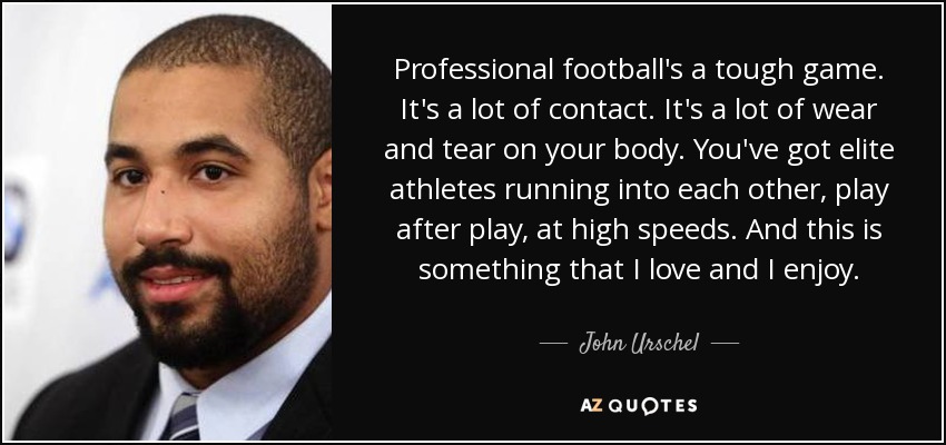 Professional football's a tough game. It's a lot of contact. It's a lot of wear and tear on your body. You've got elite athletes running into each other, play after play, at high speeds. And this is something that I love and I enjoy. - John Urschel
