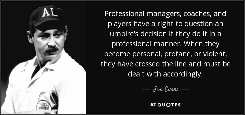 Professional managers, coaches, and players have a right to question an umpire's decision if they do it in a professional manner. When they become personal, profane, or violent, they have crossed the line and must be dealt with accordingly. - Jim Evans