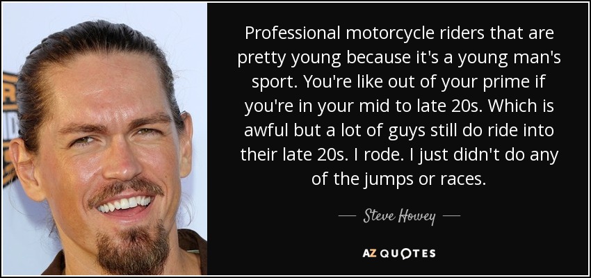 Professional motorcycle riders that are pretty young because it's a young man's sport. You're like out of your prime if you're in your mid to late 20s. Which is awful but a lot of guys still do ride into their late 20s. I rode. I just didn't do any of the jumps or races. - Steve Howey