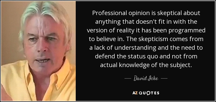 Professional opinion is skeptical about anything that doesn't fit in with the version of reality it has been programmed to believe in. The skepticism comes from a lack of understanding and the need to defend the status quo and not from actual knowledge of the subject. - David Icke