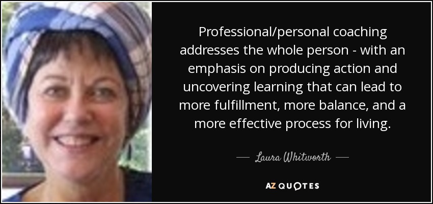 Professional/personal coaching addresses the whole person - with an emphasis on producing action and uncovering learning that can lead to more fulfillment, more balance, and a more effective process for living. - Laura Whitworth