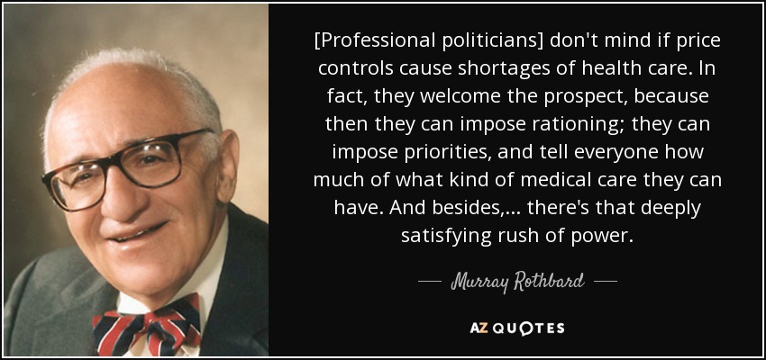 [Professional politicians] don't mind if price controls cause shortages of health care. In fact, they welcome the prospect, because then they can impose rationing; they can impose priorities, and tell everyone how much of what kind of medical care they can have. And besides, ... there's that deeply satisfying rush of power. - Murray Rothbard