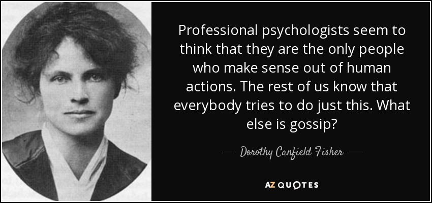 Professional psychologists seem to think that they are the only people who make sense out of human actions. The rest of us know that everybody tries to do just this. What else is gossip? - Dorothy Canfield Fisher