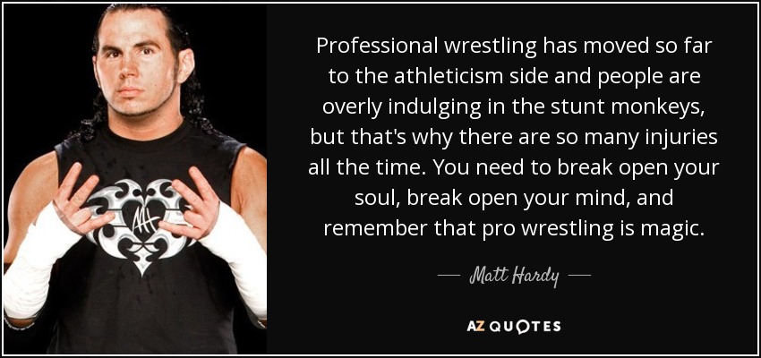 Professional wrestling has moved so far to the athleticism side and people are overly indulging in the stunt monkeys, but that's why there are so many injuries all the time. You need to break open your soul, break open your mind, and remember that pro wrestling is magic. - Matt Hardy