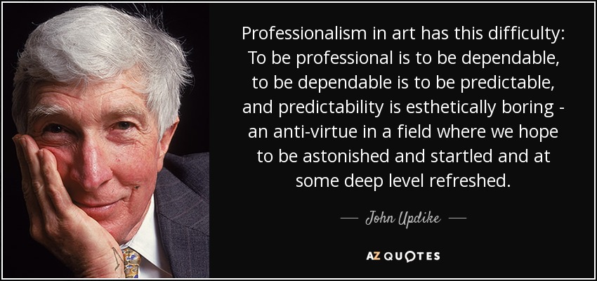 Professionalism in art has this difficulty: To be professional is to be dependable, to be dependable is to be predictable, and predictability is esthetically boring - an anti-virtue in a field where we hope to be astonished and startled and at some deep level refreshed. - John Updike