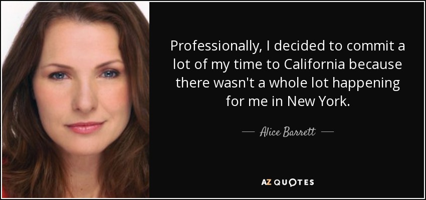 Professionally, I decided to commit a lot of my time to California because there wasn't a whole lot happening for me in New York. - Alice Barrett