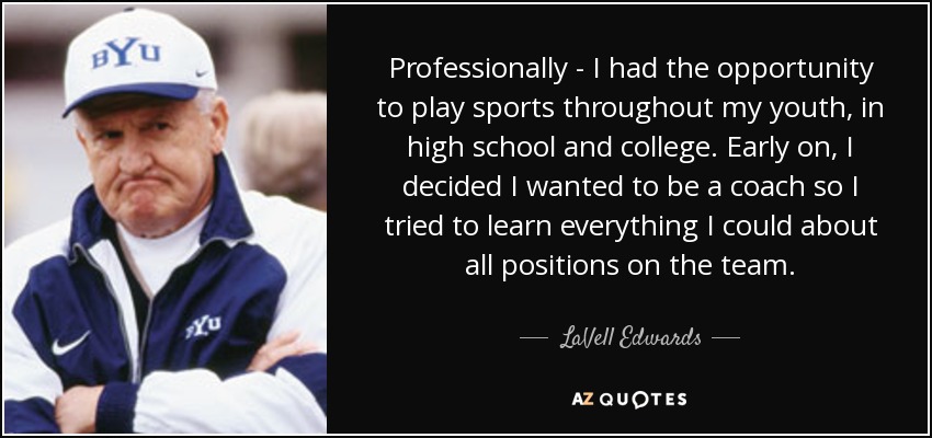 Professionally - I had the opportunity to play sports throughout my youth, in high school and college. Early on, I decided I wanted to be a coach so I tried to learn everything I could about all positions on the team. - LaVell Edwards