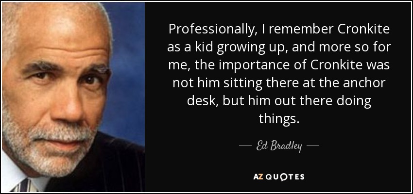 Professionally, I remember Cronkite as a kid growing up, and more so for me, the importance of Cronkite was not him sitting there at the anchor desk, but him out there doing things. - Ed Bradley