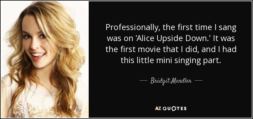 Professionally, the first time I sang was on 'Alice Upside Down.' It was the first movie that I did, and I had this little mini singing part. - Bridgit Mendler