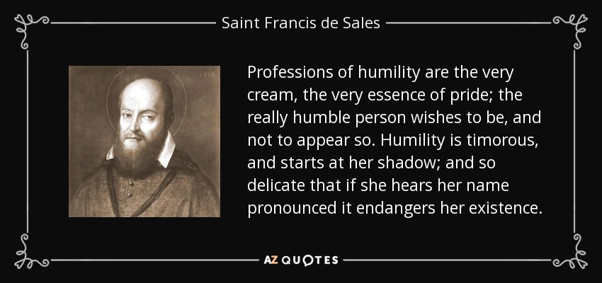 Professions of humility are the very cream, the very essence of pride; the really humble person wishes to be, and not to appear so. Humility is timorous, and starts at her shadow; and so delicate that if she hears her name pronounced it endangers her existence. - Saint Francis de Sales