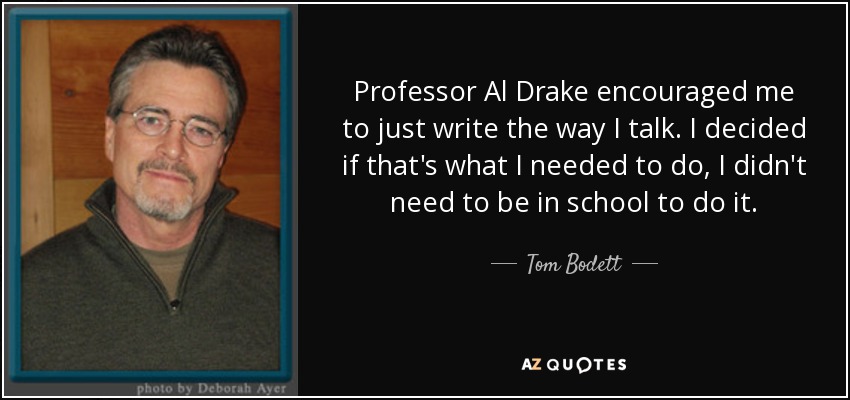 Professor Al Drake encouraged me to just write the way I talk. I decided if that's what I needed to do, I didn't need to be in school to do it. - Tom Bodett