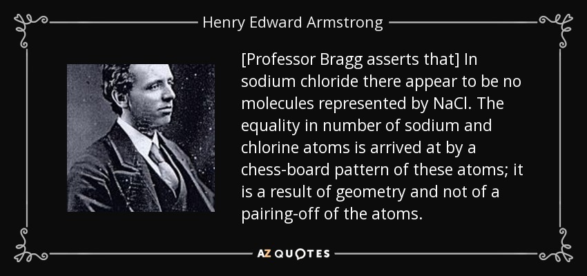 [Professor Bragg asserts that] In sodium chloride there appear to be no molecules represented by NaCl. The equality in number of sodium and chlorine atoms is arrived at by a chess-board pattern of these atoms; it is a result of geometry and not of a pairing-off of the atoms. - Henry Edward Armstrong