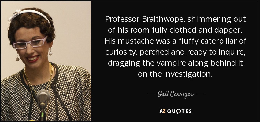 Professor Braithwope, shimmering out of his room fully clothed and dapper. His mustache was a fluffy caterpillar of curiosity, perched and ready to inquire, dragging the vampire along behind it on the investigation. - Gail Carriger