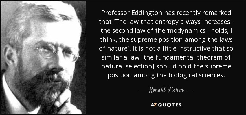 Professor Eddington has recently remarked that 'The law that entropy always increases - the second law of thermodynamics - holds, I think, the supreme position among the laws of nature'. It is not a little instructive that so similar a law [the fundamental theorem of natural selection] should hold the supreme position among the biological sciences. - Ronald Fisher