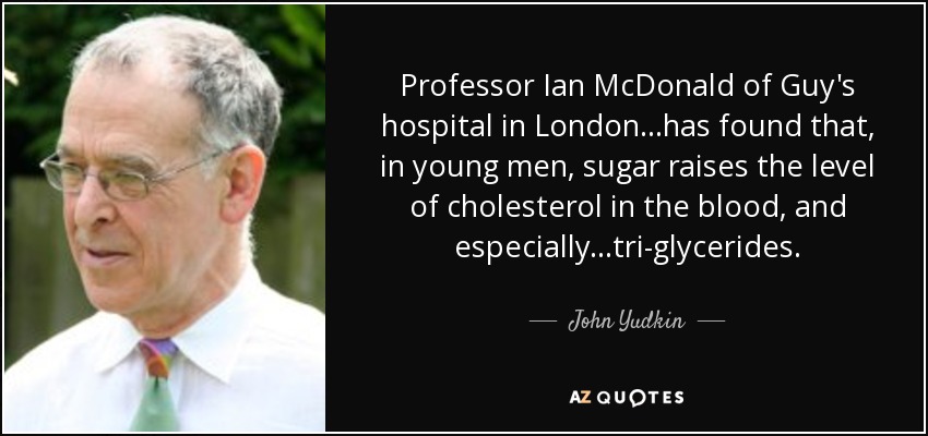 Professor Ian McDonald of Guy's hospital in London...has found that, in young men, sugar raises the level of cholesterol in the blood, and especially...tri-glycerides. - John Yudkin