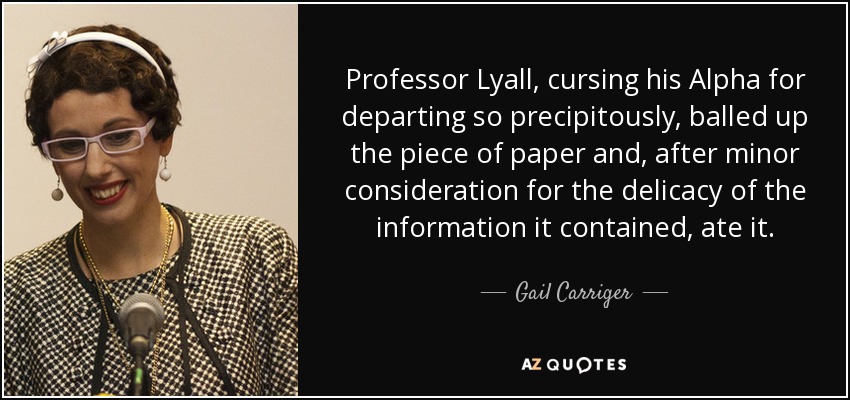 Professor Lyall, cursing his Alpha for departing so precipitously, balled up the piece of paper and, after minor consideration for the delicacy of the information it contained, ate it. - Gail Carriger
