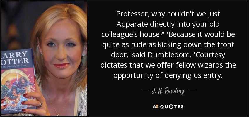 Professor, why couldn't we just Apparate directly into your old colleague's house?' 'Because it would be quite as rude as kicking down the front door,' said Dumbledore. 'Courtesy dictates that we offer fellow wizards the opportunity of denying us entry. - J. K. Rowling