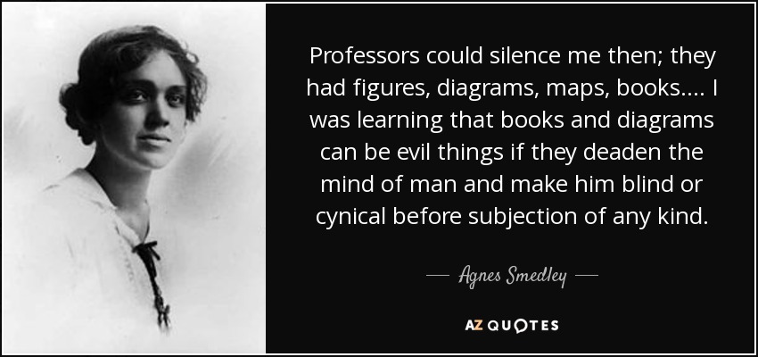 Professors could silence me then; they had figures, diagrams, maps, books.... I was learning that books and diagrams can be evil things if they deaden the mind of man and make him blind or cynical before subjection of any kind. - Agnes Smedley
