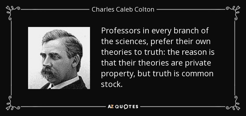 Professors in every branch of the sciences, prefer their own theories to truth: the reason is that their theories are private property, but truth is common stock. - Charles Caleb Colton