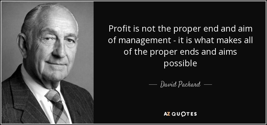 Profit is not the proper end and aim of management - it is what makes all of the proper ends and aims possible - David Packard
