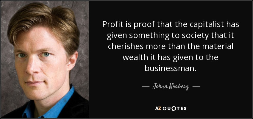Profit is proof that the capitalist has given something to society that it cherishes more than the material wealth it has given to the businessman. - Johan Norberg