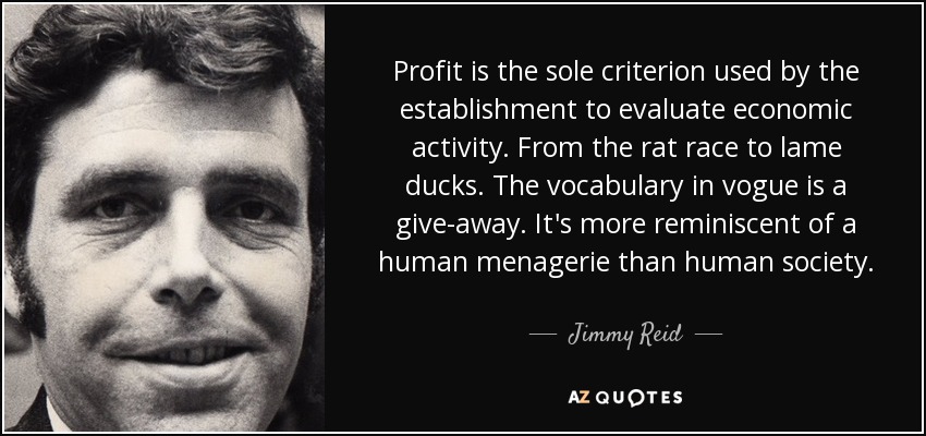 Profit is the sole criterion used by the establishment to evaluate economic activity. From the rat race to lame ducks. The vocabulary in vogue is a give-away. It's more reminiscent of a human menagerie than human society. - Jimmy Reid