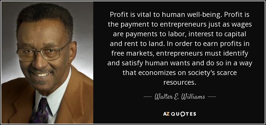 Profit is vital to human well-being. Profit is the payment to entrepreneurs just as wages are payments to labor, interest to capital and rent to land. In order to earn profits in free markets, entrepreneurs must identify and satisfy human wants and do so in a way that economizes on society's scarce resources. - Walter E. Williams