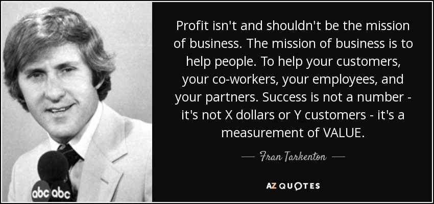 Profit isn't and shouldn't be the mission of business. The mission of business is to help people. To help your customers, your co-workers, your employees, and your partners. Success is not a number - it's not X dollars or Y customers - it's a measurement of VALUE. - Fran Tarkenton