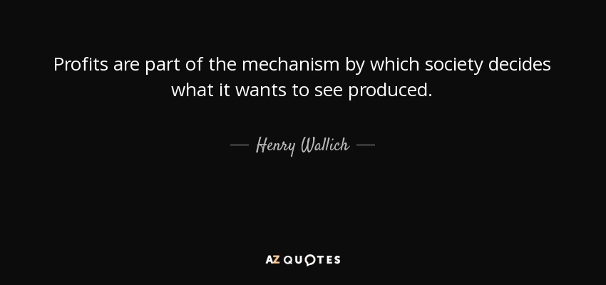Profits are part of the mechanism by which society decides what it wants to see produced. - Henry Wallich