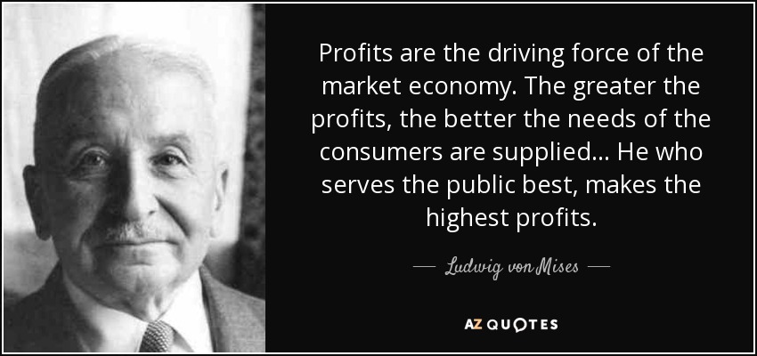 Profits are the driving force of the market economy. The greater the profits, the better the needs of the consumers are supplied... He who serves the public best, makes the highest profits. - Ludwig von Mises