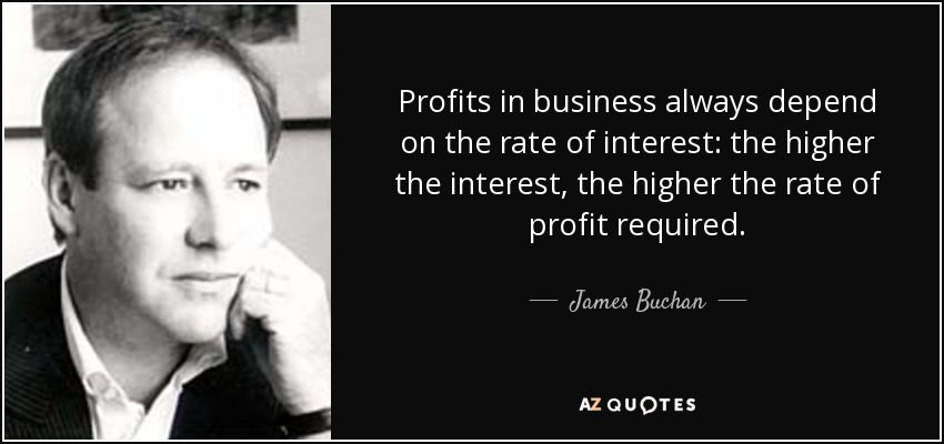 Profits in business always depend on the rate of interest: the higher the interest, the higher the rate of profit required. - James Buchan