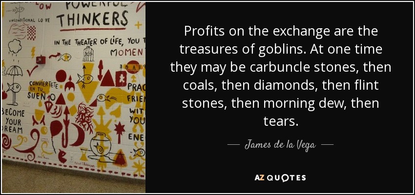 Profits on the exchange are the treasures of goblins. At one time they may be carbuncle stones, then coals, then diamonds, then flint stones, then morning dew, then tears. - James de la Vega