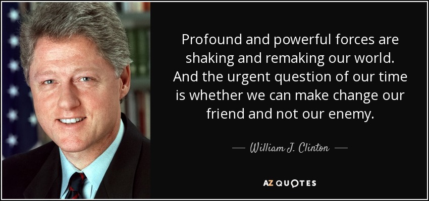 Profound and powerful forces are shaking and remaking our world. And the urgent question of our time is whether we can make change our friend and not our enemy. - William J. Clinton