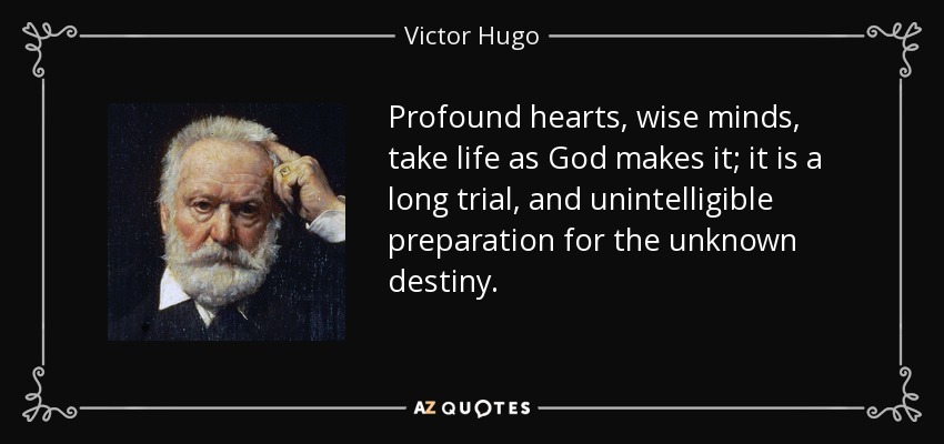 Profound hearts, wise minds, take life as God makes it; it is a long trial, and unintelligible preparation for the unknown destiny. - Victor Hugo
