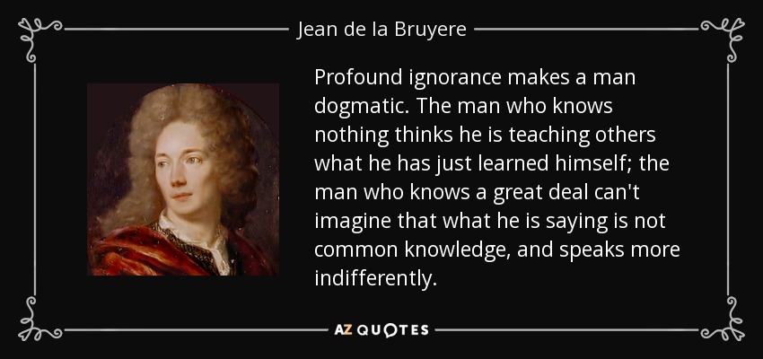Profound ignorance makes a man dogmatic. The man who knows nothing thinks he is teaching others what he has just learned himself; the man who knows a great deal can't imagine that what he is saying is not common knowledge, and speaks more indifferently. - Jean de la Bruyere