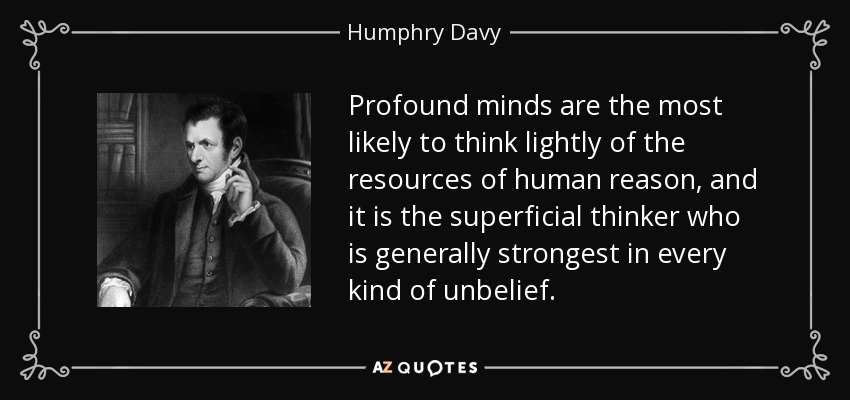 Profound minds are the most likely to think lightly of the resources of human reason, and it is the superficial thinker who is generally strongest in every kind of unbelief. - Humphry Davy