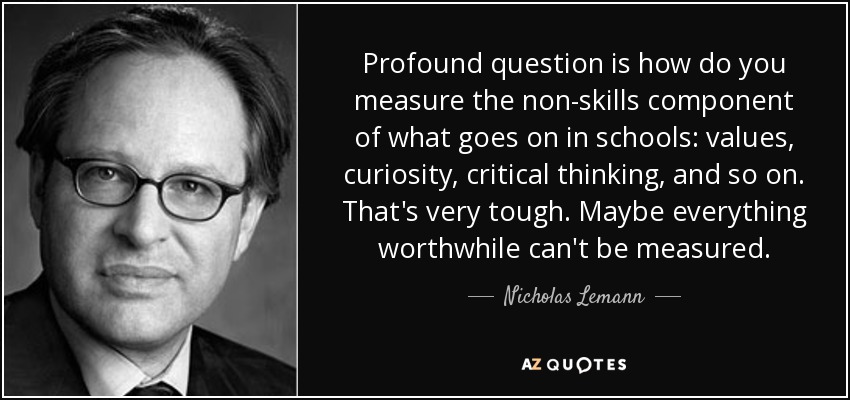 Profound question is how do you measure the non-skills component of what goes on in schools: values, curiosity, critical thinking, and so on. That's very tough. Maybe everything worthwhile can't be measured. - Nicholas Lemann