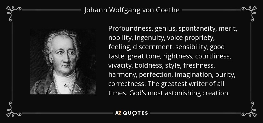 Profoundness, genius, spontaneity, merit, nobility, ingenuity, voice propriety, feeling, discernment, sensibility, good taste, great tone, rightness, courtliness, vivacity, boldness, style, freshness, harmony, perfection, imagination, purity, correctness. The greatest writer of all times. God's most astonishing creation. - Johann Wolfgang von Goethe