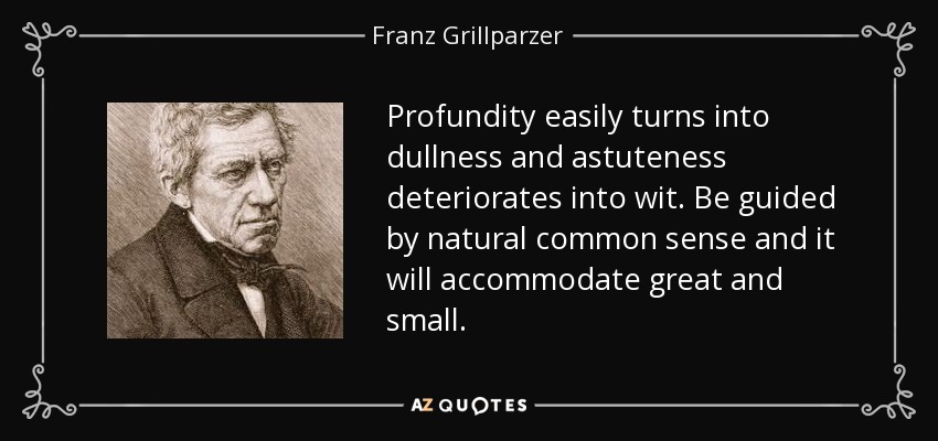 Profundity easily turns into dullness and astuteness deteriorates into wit. Be guided by natural common sense and it will accommodate great and small. - Franz Grillparzer