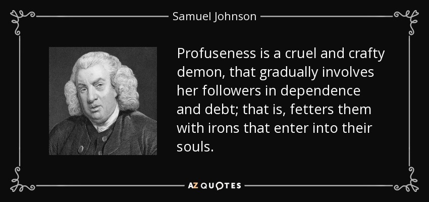Profuseness is a cruel and crafty demon, that gradually involves her followers in dependence and debt; that is, fetters them with irons that enter into their souls. - Samuel Johnson