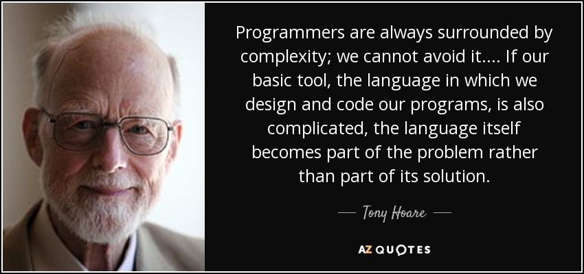 Programmers are always surrounded by complexity; we cannot avoid it.... If our basic tool, the language in which we design and code our programs, is also complicated, the language itself becomes part of the problem rather than part of its solution. - Tony Hoare
