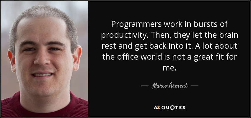 Programmers work in bursts of productivity. Then, they let the brain rest and get back into it. A lot about the office world is not a great fit for me. - Marco Arment