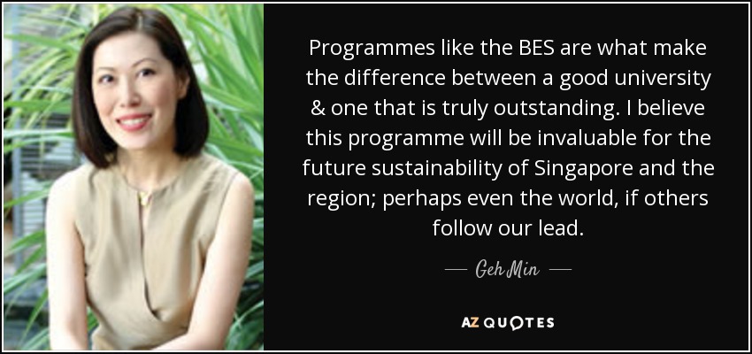 Programmes like the BES are what make the difference between a good university & one that is truly outstanding. I believe this programme will be invaluable for the future sustainability of Singapore and the region; perhaps even the world, if others follow our lead. - Geh Min