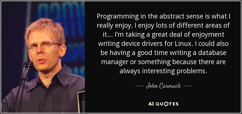 Programming in the abstract sense is what I really enjoy. I enjoy lots of different areas of it... I'm taking a great deal of enjoyment writing device drivers for Linux. I could also be having a good time writing a database manager or something because there are always interesting problems. - John Carmack