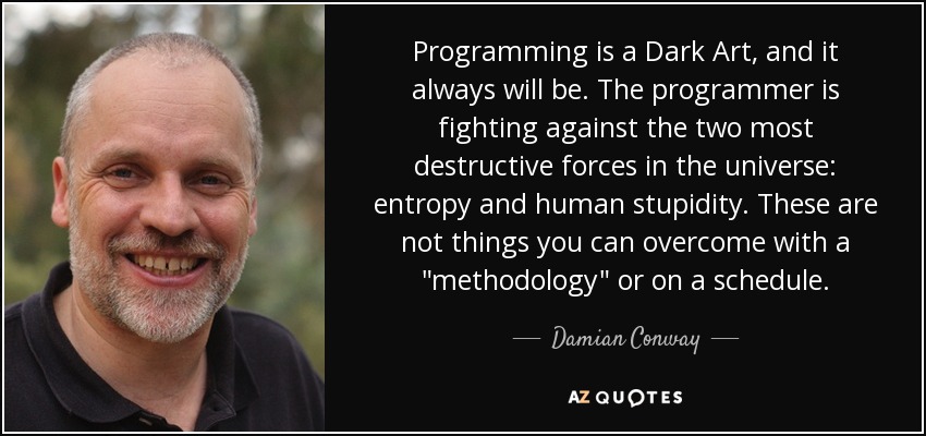 Programming is a Dark Art, and it always will be. The programmer is fighting against the two most destructive forces in the universe: entropy and human stupidity. These are not things you can overcome with a 