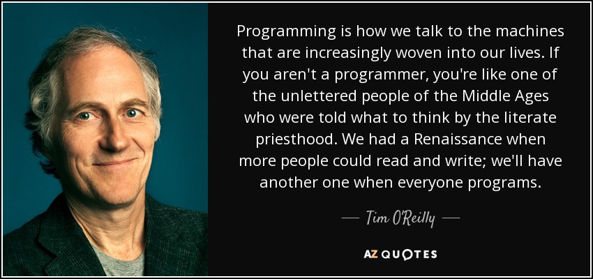 Programming is how we talk to the machines that are increasingly woven into our lives. If you aren't a programmer, you're like one of the unlettered people of the Middle Ages who were told what to think by the literate priesthood. We had a Renaissance when more people could read and write; we'll have another one when everyone programs. - Tim O'Reilly